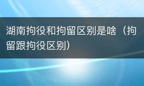 湖南拘役和拘留区别是啥（拘留跟拘役区别）