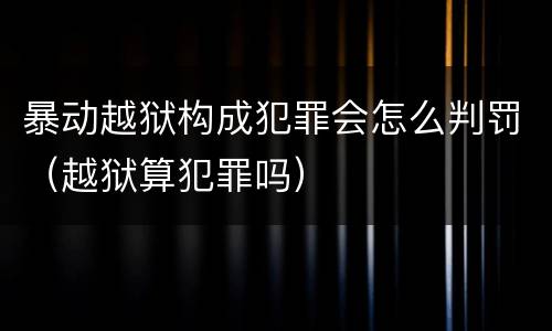 暴动越狱构成犯罪会怎么判罚（越狱算犯罪吗）