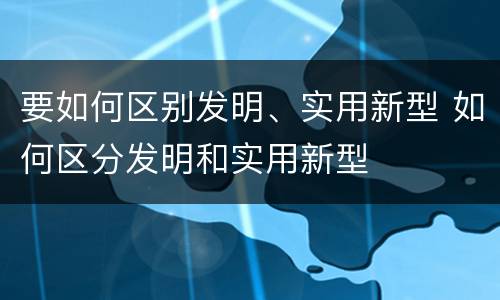 要如何区别发明、实用新型 如何区分发明和实用新型