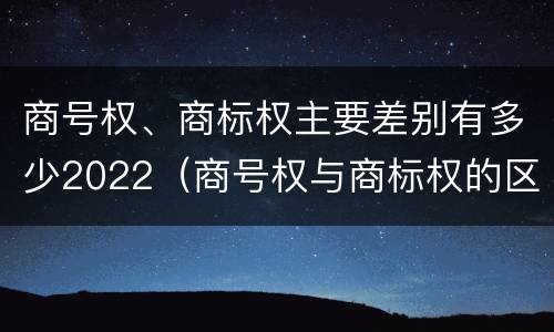 商号权、商标权主要差别有多少2022（商号权与商标权的区别）