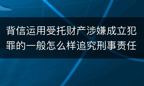 背信运用受托财产涉嫌成立犯罪的一般怎么样追究刑事责任