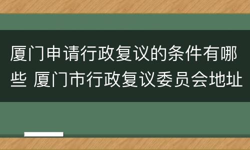 厦门申请行政复议的条件有哪些 厦门市行政复议委员会地址