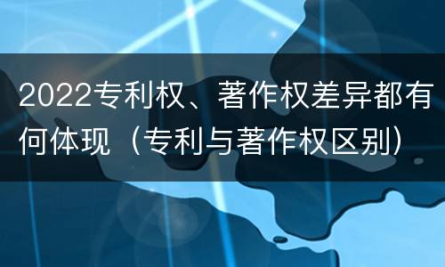 2022专利权、著作权差异都有何体现（专利与著作权区别）