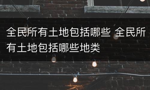 全民所有土地包括哪些 全民所有土地包括哪些地类