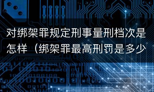 对绑架罪规定刑事量刑档次是怎样（绑架罪最高刑罚是多少）