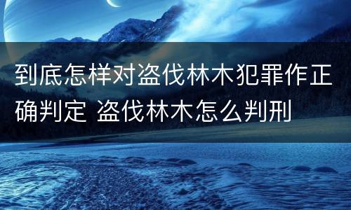 到底怎样对盗伐林木犯罪作正确判定 盗伐林木怎么判刑