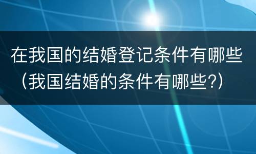 在我国的结婚登记条件有哪些（我国结婚的条件有哪些?）