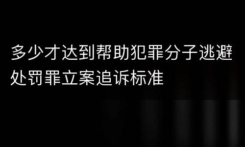 多少才达到帮助犯罪分子逃避处罚罪立案追诉标准