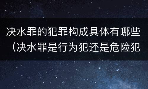 决水罪的犯罪构成具体有哪些（决水罪是行为犯还是危险犯）