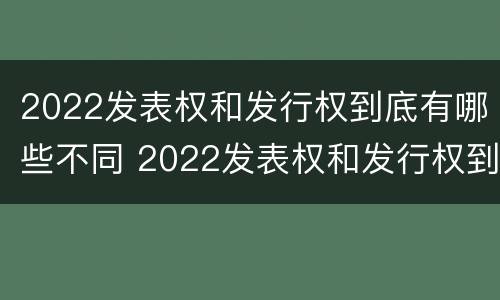 2022发表权和发行权到底有哪些不同 2022发表权和发行权到底有哪些不同呢
