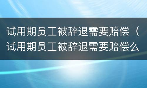 试用期员工被辞退需要赔偿（试用期员工被辞退需要赔偿么）