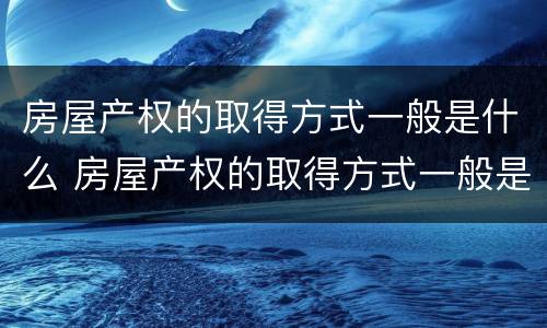 房屋产权的取得方式一般是什么 房屋产权的取得方式一般是什么类型