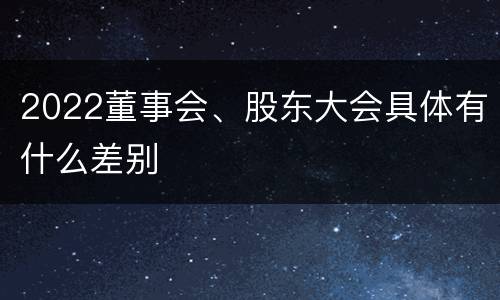 2022董事会、股东大会具体有什么差别