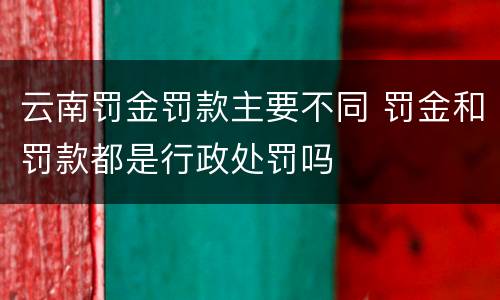 云南罚金罚款主要不同 罚金和罚款都是行政处罚吗