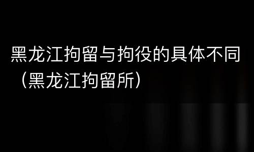 黑龙江拘留与拘役的具体不同（黑龙江拘留所）