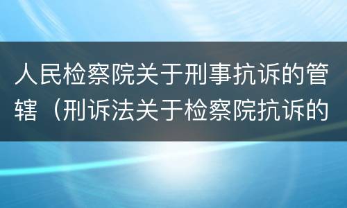 人民检察院关于刑事抗诉的管辖（刑诉法关于检察院抗诉的规定）