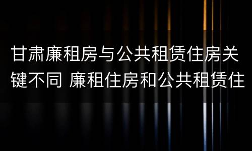 甘肃廉租房与公共租赁住房关键不同 廉租住房和公共租赁住房的区别