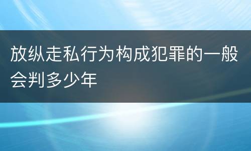 放纵走私行为构成犯罪的一般会判多少年