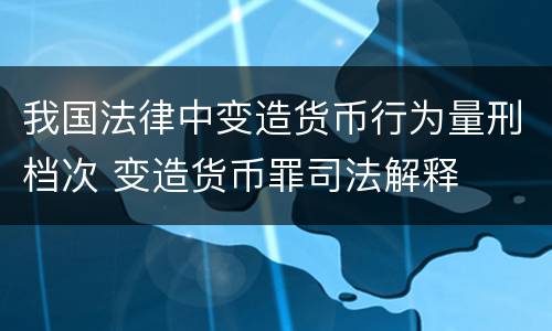 我国法律中变造货币行为量刑档次 变造货币罪司法解释