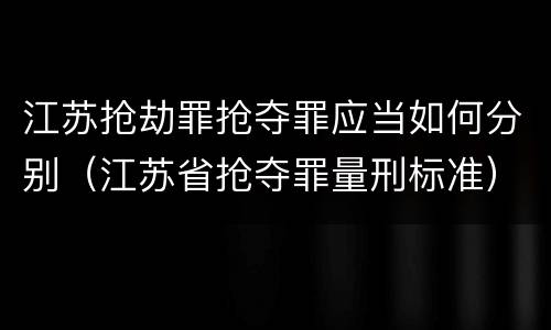 江苏抢劫罪抢夺罪应当如何分别（江苏省抢夺罪量刑标准）