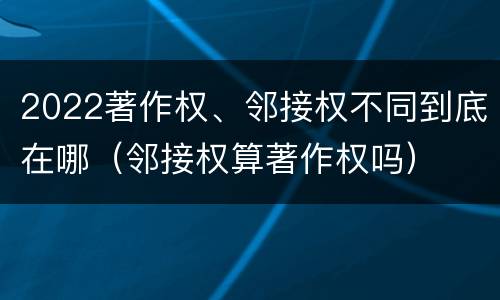 2022著作权、邻接权不同到底在哪（邻接权算著作权吗）