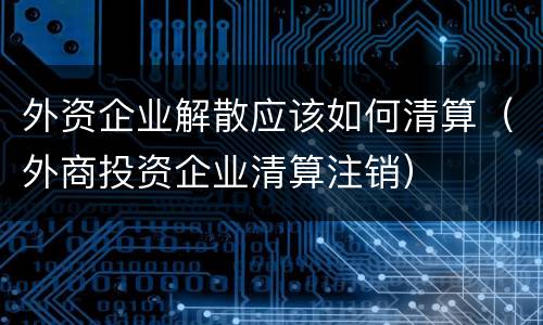 外资企业解散应该如何清算（外商投资企业清算注销）