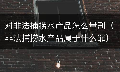 对非法捕捞水产品怎么量刑（非法捕捞水产品属于什么罪）