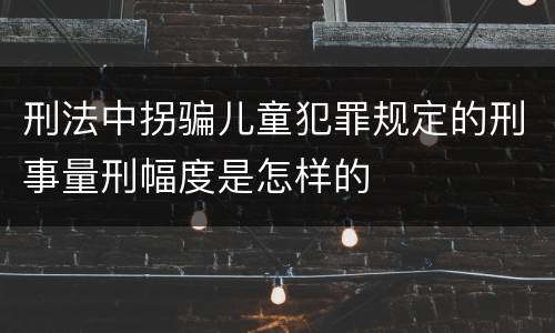 刑法中拐骗儿童犯罪规定的刑事量刑幅度是怎样的