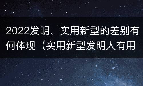 2022发明、实用新型的差别有何体现（实用新型发明人有用吗）