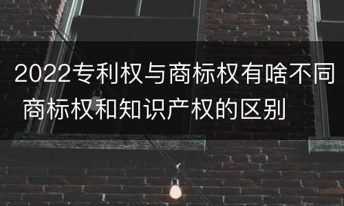 2022专利权与商标权有啥不同 商标权和知识产权的区别
