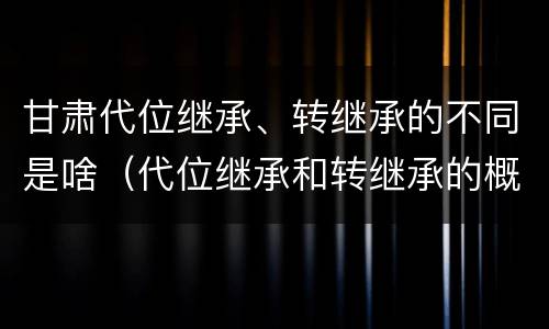 甘肃代位继承、转继承的不同是啥（代位继承和转继承的概念和适用范围）