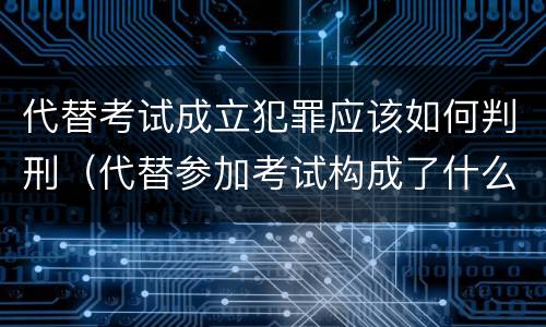 代替考试成立犯罪应该如何判刑（代替参加考试构成了什么犯罪）