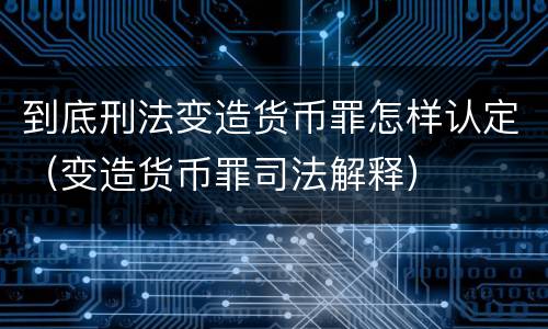 到底刑法变造货币罪怎样认定（变造货币罪司法解释）