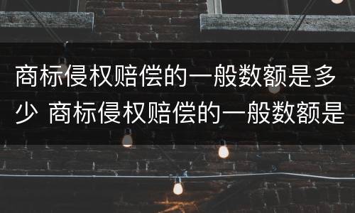 商标侵权赔偿的一般数额是多少 商标侵权赔偿的一般数额是多少元