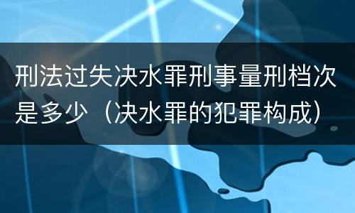 刑法过失决水罪刑事量刑档次是多少（决水罪的犯罪构成）