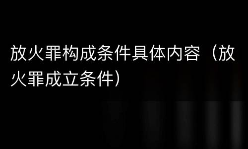 放火罪构成条件具体内容（放火罪成立条件）