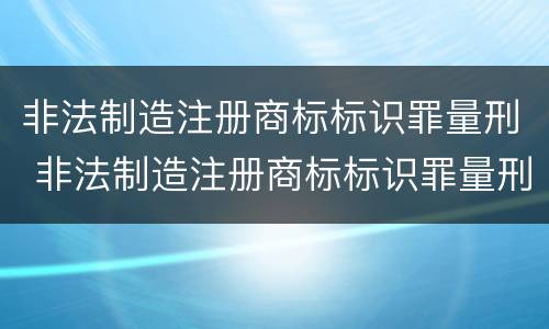 非法制造注册商标标识罪量刑 非法制造注册商标标识罪量刑标准