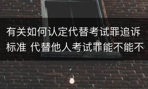 有关如何认定代替考试罪追诉标准 代替他人考试罪能不能不起诉
