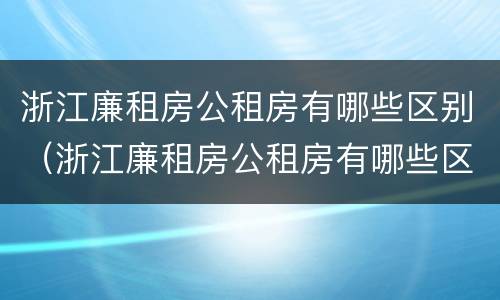 浙江廉租房公租房有哪些区别（浙江廉租房公租房有哪些区别呢）