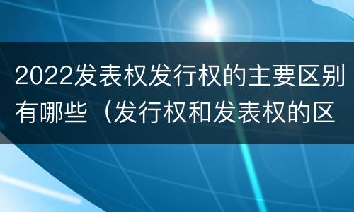 2022发表权发行权的主要区别有哪些（发行权和发表权的区别）