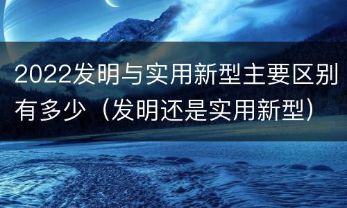 2022发明与实用新型主要区别有多少（发明还是实用新型）