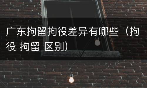 广东拘留拘役差异有哪些（拘役 拘留 区别）