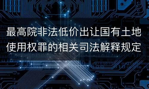 最高院非法低价出让国有土地使用权罪的相关司法解释规定包括什么主要内容