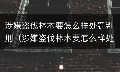 涉嫌盗伐林木要怎么样处罚判刑（涉嫌盗伐林木要怎么样处罚判刑案例）