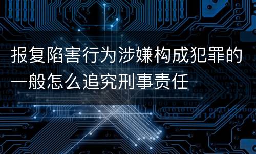 报复陷害行为涉嫌构成犯罪的一般怎么追究刑事责任