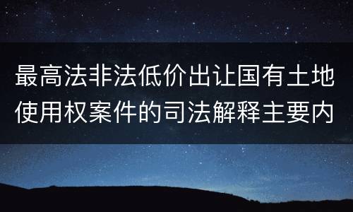 最高法非法低价出让国有土地使用权案件的司法解释主要内容都有哪些