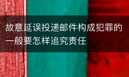 故意延误投递邮件构成犯罪的一般要怎样追究责任