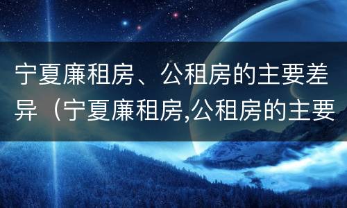 宁夏廉租房、公租房的主要差异（宁夏廉租房,公租房的主要差异是）