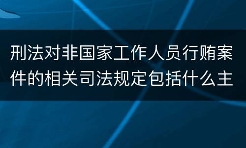 刑法对非国家工作人员行贿案件的相关司法规定包括什么主要内容