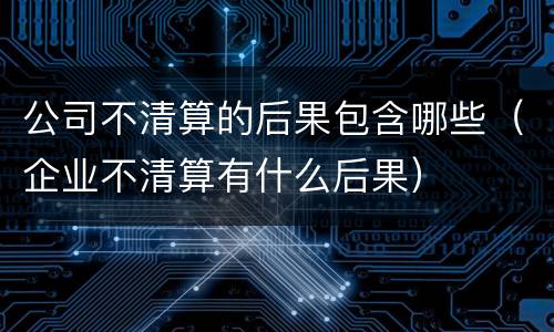 公司不清算的后果包含哪些（企业不清算有什么后果）